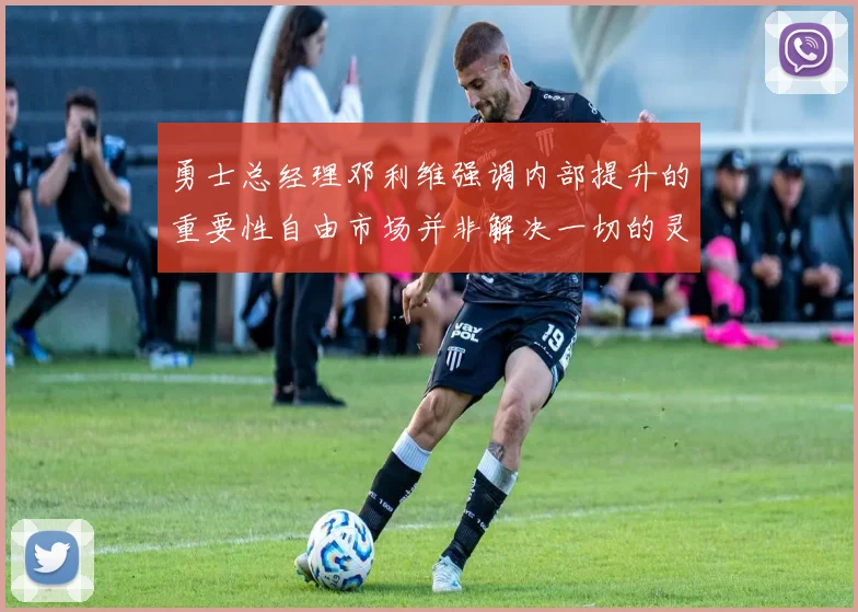 勇士总经理邓利维强调内部提升的重要性自由市场并非解决一切的灵丹妙药
