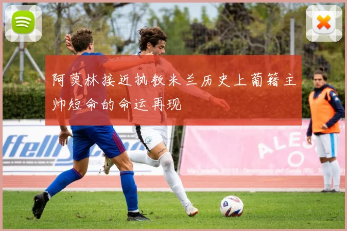 阿莫林接近执教米兰历史上葡籍主帅短命的命运再现