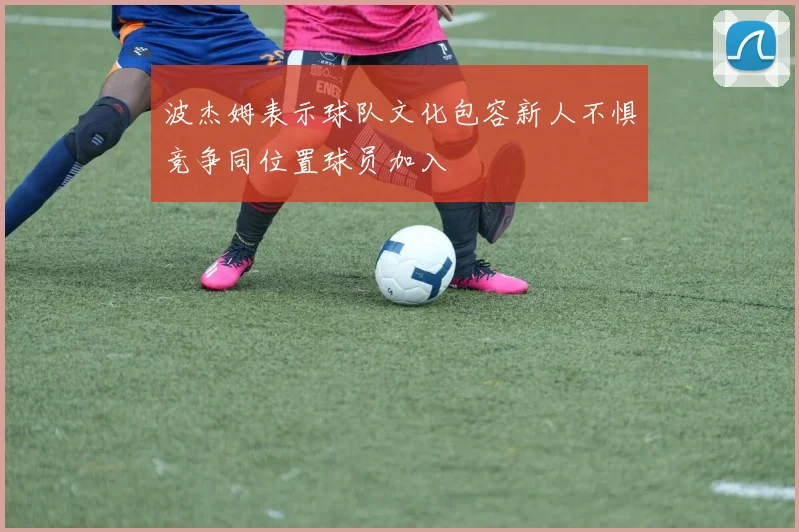 波杰姆表示球队文化包容新人不惧竞争同位置球员加入