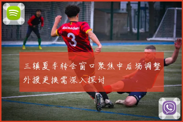 三镇夏季转会窗口聚焦中后场调整外援更换需深入探讨