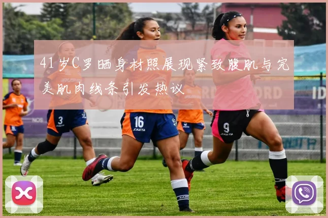 41岁C罗晒身材照展现紧致腹肌与完美肌肉线条引发热议