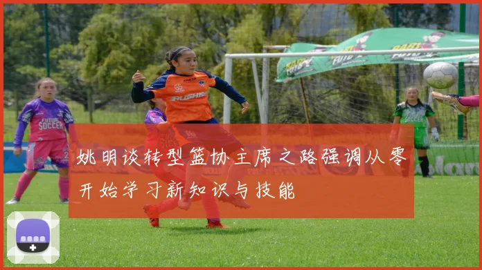 姚明谈转型篮协主席之路强调从零开始学习新知识与技能