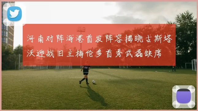 河南对阵海港首发阵容揭晓古斯塔沃迎战旧主梅伦多首秀武磊缺席