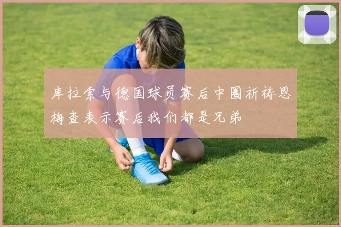 库拉索与德国球员赛后中圈祈祷恩梅查表示赛后我们都是兄弟