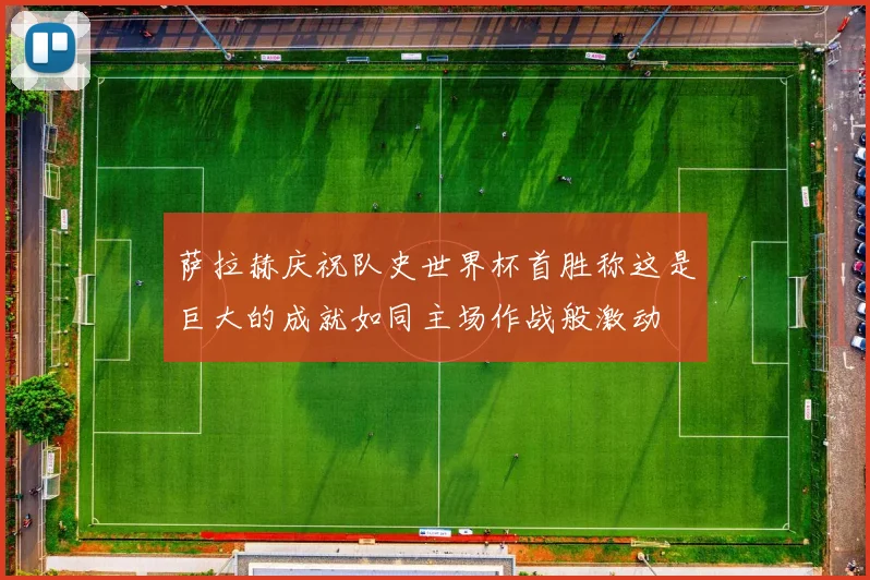 萨拉赫庆祝队史世界杯首胜称这是巨大的成就如同主场作战般激动