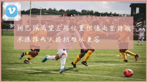 姆巴佩渴望左路位置但德尚坚持战术选择两人搭档难以兼容